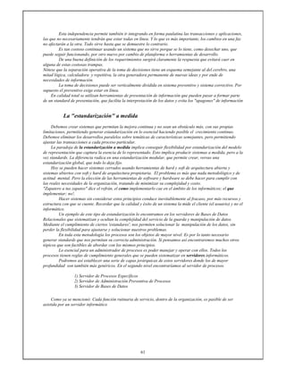 61
Esta independencia permite también ir integrando en forma paulatina las transacciones y aplicaciones,
las que no necesariamente tendrán que estar todas en línea. Y lo que es más importante, los cambios en una faz
no afectarán a la otra. Todo sirve hasta que se demuestre lo contrario.
Es tan costoso continuar usando un sistema que no sirve porque se lo tiene, como desechar uno, que
puede seguir funcionando, por otro nuevo por cambio de plataforma o herramientas de desarrollo.
De una buena definición de los requerimientos surgirá claramente la respuesta que evitará caer en
alguna de estas costosas trampas.
Nótese que la separación operativa de la toma de decisiones tiene un esquema semejante al del cerebro, una
mitad lógica, calculadora y repetitiva, la otra generadora permanente de nuevas ideas y por ende de
necesidades de información.
La toma de decisiones puede ser verticalmente dividida en sistema preventivo y sistema correctivo. Por
supuesto el preventivo exige estar en línea.
En calidad total se utilizan herramientas de presentación de información que pueden pasar a formar parte
de un standard de presentación, que facilita la interpretación de los datos y evita los "apagones" de información
La "estandarización" a medida
Debemos crear sistemas que permitan la mejora continua y no sean un obstáculo más, con sus propias
limitaciones, permitiendo generar estandarización en lo esencial haciendo posible el crecimiento continuo.
Debemos eliminar los desarrollos paralelos sobre temáticas de características semejantes, pero permitiendo
ajustar las transacciones a cada proceso particular.
La paradoja de la estandarización a medida implica conseguir flexibilidad por estandarización del modelo
de representación que captura la esencia de lo representado. Esto implica producir sistemas a medida, pero a la
vez standards. La diferencia radica en una estandarización modular, que permite crear, versus una
estandarización global, que todo lo deja fijo.
Hoy se pueden hacer sistemas cerrados usando herramientas de hard y soft de arquitectura abierta y
sistemas abiertos con soft y hard de arquitectura propietaria. El problema es más que nada metodológico y de
actitud mental. Pero la elección de las herramientas de software y hardware se debe hacer para cumplir con
las reales necesidades de la organización, tratando de minimizar su complejidad y costo.
"Zapatero a tus zapatos" dice el refrán, el como implementarlo cae en el ámbito de los informáticos; el que
implementar; no!.
Hacer sistemas sin considerar estos principios conduce inevitablemente al fracaso, por más recursos y
estructura con que se cuente. Recordar que la calidad y éxito de un sistema la mide el cliente (el usuario) y no el
informático.
Un ejemplo de este tipo de estandarización lo encontramos en los servidores de Bases de Datos
Relacionales que sistematizan y ocultan la complejidad del servicio de la guarda y manipulación de datos.
Mediante el cumplimiento de ciertos 'estandares', nos permiten solucionar la manipulación de los datos, sin
perder la flexibilidad para ajustarse y solucionar nuestros problemas.
En toda esta metodología los procesos son los objetos de mayor nivel. Es por lo tanto necesario
generar standards que nos permitan su correcta administración. Si pensamos así encontraremos muchos otros
tópicos que son factibles de abordar con los mismos principios.
Lo esencial para un administrador de procesos es poder manejar y operar con ellos. Todos los
procesos tienen reglas de cumplimiento generales que se pueden sistematizar en servidores informáticos.
Podremos así establecer una serie de capas jerárquicas de estos servidores donde los de mayor
profundidad son también más genéricos. En el segundo nivel encontraríamos al servidor de procesos.
1) Servidor de Procesos Específicos
2) Servidor de Administración Preventiva de Procesos
3) Servidor de Bases de Datos
Como ya se mencionó: Cada función rutinaria de servicio, dentro de la organización, es pasible de ser
asistida por un servidor informático
 