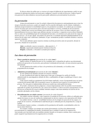 63
Si observa ahora las tablas que se crearon en la etapa de definición de requerimientos, podrá ver que
contienen la información estática necesaria para configurar a nuestro servidor de procesos. Luego al operar
éste generará los datos dinámicos necesarios para poder administrar preventivamente los procesos.
La prevención
Actuar preventivamente es tener la actitud y disposición de prepararse anticipadamente para evitar los
riesgos al ejecutar un proceso y poder así cumplir con los acuerdos efectuados con los clientes, tendiendo a
disminuir progresivamente la variabilidad respecto a los parámetros acordados. Es evidente que necesitamos
conocer los pasos que son necesarios para concretar un producto o servicio, resultado de uno de nuestros
procesos y también qué recursos necesitamos para cada uno de sus pasos. Esto es un buen comienzo, pero
lamentablemente los procesos lógicos que debemos ejecutar son muchos y comparten recursos físicos limitados.
Esto se suma a la variabilidad propia de la demanda del mercado y a la intrínseca de cada una de las etapas de
nuestro proceso. Es así que, fijada una política de operación, el resultado dependerá fundamentalmente de la
interacción de todas estas condiciones cambiantes, lo que normalmente produce resultados distintos a nuestros
supuestos originales.
Por lo tanto debemos operar nuestros sistemas en forma preventiva antes de ejecutarlo, durante la
ejecución y después de su ejecución.
Antes, accediendo a nuevos escenarios, ¿ Que pasaría si ...?
Durante, organizando dinámicamente la forma de hacerlo.
Después, evaluando y criticando lo actuado para mejorar.
Las clases de prevención
• Poner a prueba los supuestos (prevención de 1er orden 'antes')
Implica utilizar la simulación para ver los resultados que se obtendrían de aplicar una determinada
política de operación en los procesos, para afrontar la demanda del mercado, con una estructura operativa
determinada.
Es una optimización estática en base a los pronósticos de la demanda y se la utiliza como
programación de arranque.
• Administrar preventivamente (prevención de 2do orden 'durante')
Es una optimización dinámica basada en la mejora continua.
Es una coordinación de todas las etapas para evitar que se detengan los cuellos de botella,
administrando los amortiguadores delante de ellos y cambiándolos de lugar a medida que lo hacen estas
restricciones.
Cada usuario tendrá un seguimiento local del tiempo empleado, versus el programado para sus tareas
en función del método DBR. Esto le permitirá conocer su situación local respecto a la meta global del
proceso. Por otra parte el administrador del proceso tendrá una visión global del mismo.
El servidor, al detectar desvíos peligrosos, avisará tempranamente sobre los posibles inconvenientes,
indicando los grados de perturbación y las causas de los mismos y si fuera necesario reprogramará el resto
del proceso en función de la nueva realidad, teniendo siempre como meta minimizar los desvíos de los
acuerdos efectuados con los clientes.
• Retroalimentación con señales externas ( prevención 3er orden 'después')
Las señales externas obtenidas, como respuesta al resultado de los procesos, deben ser utilizadas para
ajustar las tareas en curso de realización, minimizando los desvíos respecto a las expectativas del cliente.
Las señales internas, como la variabilidad intrínseca de los tiempos de ejecución de las etapas y la
propia de los recursos, retroalimentan la información que es utilizada para las programación y carga de
trabajo.
Esto permite el ajuste continuo y sistemático de los parámetros del modelo, recalculándolos sobre los
nuevos datos históricos.
En resumen; trabajar con sistemas que asistan efectivamente a la dirección administrando
preventivamente la complejidad de detalles, permitiendo hacer realidad el sueño de la organización
sincronizada, pero haciendo todo esto mediante métodos basados en la mejora continua, único camino para
poder asegurar la permanencia de la organización en el medio.
 