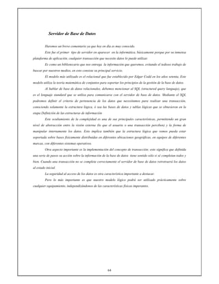 64
Servidor de Base de Datos
Haremos un breve comentario ya que hoy en día es muy conocido.
Este fue el primer tipo de servidor en aparecer en la informática, básicamente porque por su inmensa
plataforma de aplicación, cualquier transacción que necesite datos lo puede utilizar.
Es como un bibliotecario que nos entrega la información que queremos, evitando el tedioso trabajo de
buscar por nuestros medios, en esto consiste su principal servicio.
El modelo más utilizado es el relacional que fue establecido por Edgar Codd en los años setenta, Este
modelo utiliza la teoría matemática de conjuntos para soportar los principios de la gestión de la base de datos.
Al hablar de base de datos relacionales, debemos mencionar al SQL (structured query languaje), que
es el lenguaje standard que se utiliza para comunicarse con el servidor de base de datos. Mediante el SQL
podremos definir el criterio de pertenencia de los datos que necesitamos para realizar una transacción,
conociendo solamente la estructura lógica, ó sea las bases de datos y tablas lógicas que se obtuvieron en la
etapa Definición de las estructuras de información
Este ocultamiento de la complejidad es una de sus principales características, permitiendo un gran
nivel de abstracción entre la visión externa (lo que el usuario o una transacción perciben) y la forma de
manipular internamente los datos. Esto implica también que la estructura lógica que vemos pueda estar
soportada sobre bases físicamente distribuidas en diferentes ubicaciones geográficas, en equipos de diferentes
marcas, con diferentes sistemas operativos.
Otra aspecto importante es la implementación del concepto de transacción; esto significa que definida
una serie de pasos su acción sobre la información de la base de datos tiene sentido sólo si sé completan todos y
bien. Cuando una transacción no se completa correctamente el servidor de base de datos retrotraerá los datos
al estado inicial.
La seguridad al acceso de los datos es otra característica importante a destacar.
Pero lo más importante es que nuestro modelo lógico podrá ser utilizado prácticamente sobre
cualquier equipamiento, independizándonos de las características físicas imperantes.
 