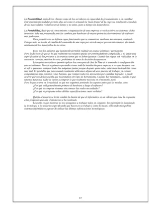 67
La Escalabilidad, tanto de los clientes como de los servidores en capacidad de procesamiento o en cantidad.
Este crecimiento modular permite algo así como ir armando la 'main-frame' de la empresa, totalmente a medida
de sus necesidades evolutivas en el tiempo y no antes, justo a tiempo sin desperdicios.
La Portabilidad, dado que el conocimiento y organización de una empresa se vuelca sobre sus sistemas; dicha
inversión debe ser preservada ante los cambios por hardware de mayor potencia o herramientas de software
más poderosas.
Para permitir esto se definen capas funcionales que se comunican mediante mecanismos standards.
Esto permite, en teoría, el cambio del contenido de una capa por otra de mayor prestación o marca, afectando
mínimamente los desarrollos de las otras.
Estos son los aspectos que justamente permiten realizar un avance continuo y permanente.
Pero la decisión de que es lo que realmente necesitamos puede ser extremadamente complicada si no existe una
especificación de los procesos y las transacciones que se deben ejecutar. Cuando las etapas son realizadas en la
secuencia correcta, muchos de estos problemas de toma de decisión desaparecen.
La arquitectura abierta permite aplicar los conceptos de Just In Time al ir armando la configuración
que necesitamos. Pero si seguimos esperando a tener toda la instalación para empezar a ver que hacemos con
el soft o queremos comprar todas las máquinas juntas porque después quien sabe, estaremos haciendo las cosas
muy mal. Es probable que para cuando realmente utilicemos alguno de esos puestos de trabajo, ya existan
computadoras más potentes y más baratas, que rompen todos los descuentos por cantidad logrados o puede
ocurrir que nos demos cuenta que necesitamos otro tipo de herramienta. Cuando hay resultados, cuando lo que
tenemos funciona, nadie se opone a comprar lo que realmente necesita en el momento justo.
Pero lo que ocurre en la realidad, es que nos seguimos poniendo los zapatos antes que las medias, sino:
¿Por qué está generalmente primero el hardware y luego el software?
¿Por qué se compran sistemas sin conocer las reales necesidades?
¿Por qué se programa sobre débiles especificaciones cuasi verbales?
Quizás al usuario se le ha vendido la ilusión de que el informático es un vidente que tiene la respuesta
a las preguntas que aún el mismo no se ha realizado.
Lo cierto es que mientras no nos pongamos a trabajar todos en conjunto: los informáticos manejando
la tecnología y los usuarios especificando que hacen en su trabajo y como lo hacen, sólo tendremos pobres
sistemas informáticos a pesar de utilizar las últimas sofisticaciones tecnológicas.
 
