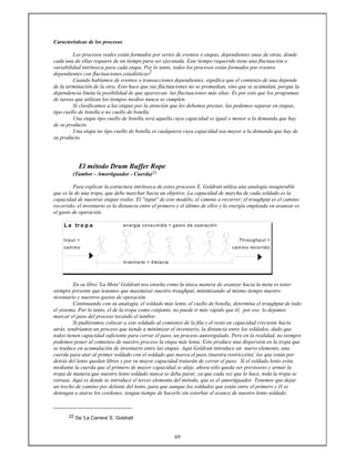 69
Características de los procesos
Los procesos reales están formados por series de eventos o etapas, dependientes unas de otras, donde
cada una de ellas requiere de un tiempo para ser ejecutada. Este tiempo requerido tiene una fluctuación o
variabilidad intrínseca para cada etapa. Por lo tanto, todos los procesos están formados por eventos
dependientes con fluctuaciones estadísticas2
Cuando hablamos de eventos o transacciones dependientes, significa que el comienzo de una depende
de la terminación de la otra. Esto hace que sus fluctuaciones no se promedian, sino que se acumulan, porque la
dependencia limita la posibilidad de que aparezcan las fluctuaciones más altas. Es por esto que los programas
de tareas que utilizan los tiempos medios nunca se cumplen.
Si clasificamos a las etapas por la atención que les debemos prestar, las podemos separar en etapas,
tipo cuello de botella o no cuello de botella
Una etapa tipo cuello de botella será aquella cuya capacidad es igual o menor a la demanda que hay
de su producto.
Una etapa no tipo cuello de botella es cualquiera cuya capacidad sea mayor a la demanda que hay de
su producto.
El método Drum Buffer Rope
(Tambor - Amortiguador - Cuerda)22
Para explicar la estructura intrínseca de estos procesos E. Goldratt utiliza una analogía insuperable
que es la de una tropa, que debe marchar hacia un objetivo. La capacidad de marcha de cada soldado es la
capacidad de nuestras etapas reales. El ''input'' de este modelo, el camino a recorrer, el troughput es el camino
recorrido, el inventario es la distancia entre el primero y el último de ellos y la energía empleada en avanzar es
el gasto de operación.
L a tr o p a energia consumida = gasto de operación
Input = Throughput =
camino camino recorrido
inventario = distacia
En su libro 'La Meta' Goldratt nos enseña como la única manera de avanzar hacia la meta es tener
siempre presente que tenemos que maximizar nuestro troughput, minimizando al mismo tiempo nuestro
inventario y nuestros gastos de operación.
Continuando con su analogía, el soldado más lento, el cuello de botella, determina el troughput de todo
el sistema. Por lo tanto, el de la tropa como conjunto, no puede ir más rápido que él, por eso lo dejamos
marcar el paso del proceso tocando el tambor.
Si pudiéramos colocar a este soldado al comienzo de la fila y el resto en capacidad creciente hacia
atrás, tendríamos un proceso que tiende a minimizar el inventario, la distancia entre los soldados, dado que
todos tienen capacidad suficiente para cerrar el paso, un proceso autoregulado. Pero en la realidad, no siempre
podemos poner al comienzo de nuestro proceso la etapa más lenta. Esto produce una dispersión en la tropa que
se traduce en acumulación de inventario entre las etapas. Aquí Goldratt introduce un nuevo elemento, una
cuerda para atar al primer soldado con el soldado que marca el paso (nuestra restricción); los que están por
detrás del lento quedan libres y por su mayor capacidad tratarán de cerrar el paso. Si el soldado lento evita
mediante la cuerda que el primero de mayor capacidad se aleje, ahora sólo queda ser previsores y armar la
tropa de manera que nuestro lento soldado nunca se deba parar, ya que cada vez que lo hace, toda la tropa se
retrasa. Aquí es donde se introduce el tercer elemento del método, que es el amortiguador. Tenemos que dejar
un trecho de camino por delante del lento, para que aunque los soldados que están entre el primero y él se
detengan a atarse los cordones, tengan tiempo de hacerlo sin estorbar el avance de nuestro lento soldado.
22 De 'La Carrera' E. Goldratt
 