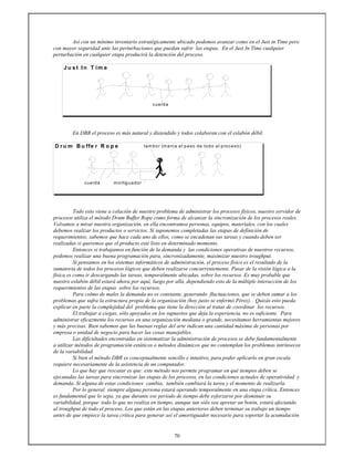 70
Así con un mínimo inventario estratégicamente ubicado podemos avanzar como en el Just in Time pero
con mayor seguridad ante las perturbaciones que puedan sufrir las etapas. En el Just In Time cualquier
perturbación en cualquier etapa producirá la detención del proceso.
J u s t In T im e
cuerda
En DBR el proceso es más natural y distendido y todos colaboran con el eslabón débil.
D ru m B u ffe r R o p e tambor (marca el paso de todo el proceso)
cuerda mortiguador
Todo esto viene a colación de nuestro problema de administrar los procesos físicos, nuestro servidor de
procesos utiliza el método Drum Buffer Rope como forma de alcanzar la sincronización de los procesos reales.
Volvamos a mirar nuestra organización, en ella encontramos personas, equipos, materiales, con los cuales
debemos realizar los productos o servicios. Si suponemos completadas las etapas de definición de
requerimientos, sabemos que hace cada uno de ellos, como se encadenan sus tareas y cuando deben ser
realizadas si queremos que el producto esté listo en determinado momento.
Entonces si trabajamos en función de la demanda y las condiciones operativas de nuestros recursos,
podemos realizar una buena programación para, sincronizadamente, maximizar nuestro troughput.
Si pensamos en los sistemas informáticos de administración, el proceso físico es el resultado de la
sumatoria de todos los procesos lógicos que deben realizarse concurrentemente. Pasar de la visión lógica a la
física es como ir descargando las tareas, temporalmente ubicadas, sobre los recursos. Es muy probable que
nuestro eslabón débil estará ahora por aquí, luego por allá, dependiendo esto de la múltiple interacción de los
requerimientos de las etapas sobre los recursos.
Para colmo de males la demanda no es constante, generando fluctuaciones, que se deben sumar a los
problemas que sufra la estructura propia de la organización (hoy justo se enfermó Pérez). . Quizás esto pueda
explicar en parte la complejidad del problema que tiene la dirección al tratar de coordinar los recursos.
El trabajar a ciegas, sólo apoyados en los supuestos que deja la experiencia, no es suficiente. Para
administrar eficazmente los recursos en una organización mediana o grande, necesitamos herramientas mejores
y más precisas. Bien sabemos que las buenas reglas del arte indican una cantidad máxima de personas por
empresa o unidad de negocio para hacer las cosas manejables.
Las dificultades encontradas en sistematizar la administración de procesos se debe fundamentalmente
a utilizar métodos de programación estáticos o métodos dinámicos que no contemplan los problemas intrínsecos
de la variabilidad.
Si bien el método DBR es conceptualmente sencillo e intuitivo, para poder aplicarlo en gran escala
requiere necesariamente de la asistencia de un computador.
Lo que hay que rescatar es que: este método nos permite programar en qué tiempos deben se
ejecutadas las tareas para sincronizar las etapas de los procesos, en las condiciones actuales de operatividad y
demanda. Si alguna de estas condiciones cambia, también cambiará la tarea y el momento de realizarla.
Por lo general siempre alguna persona estará operando temporalmente en una etapa crítica. Entonces
es fundamental que lo sepa, ya que durante ese período de tiempo debe esforzarse por disminuir su
variabilidad, porque todo lo que no realiza en tiempo, aunque tan sólo sea apretar un botón, estará afectando
al troughput de todo el proceso. Los que están en las etapas anteriores deben terminar su trabajo un tiempo
antes de que empiece la tarea crítica para generar así el amortiguador necesario para soportar la acumulación
 
