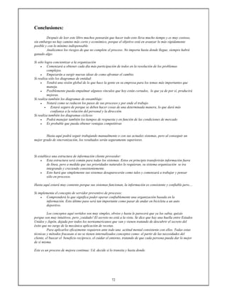 72
Conclusiones:
Después de leer este libro muchos pensarán que hacer todo esto lleva mucho tiempo y es muy costoso,
sin embargo no hay camino más corto y económico, porque el objetivo está en avanzar lo más rápidamente
posible y con lo mínimo indispensable.
Analicemos los riesgos de que no complete el proceso. No importa hasta donde llegue, siempre habrá
ganado algo:
Si sólo logra concientizar a la organización
• Comenzará a obtener cada día más participación de todos en la resolución de los problemas
complejos.
• Empezarán a surgir nuevas ideas de como afrontar el cambio.
Si realiza sólo los diagramas de entidad:
• Tendrá una visión global de lo que hace la gente en su empresa para los temas más importantes que
maneja.
• Posiblemente pueda empalmar algunos vínculos que hoy están cortados, lo que ya de por sí, producirá
mejoras.
Si realiza también los diagramas de ensamblaje:
• Notará como se reducen los pasos de sus procesos y por ende el trabajo.
• Estará seguro de porque se deben hacer cosas de una determinada manera, lo que dará más
confianza a la relación del personal y la dirección.
Si realiza también los diagramas cíclicos:
• Podrá manejar también los tiempos de respuesta y en función de las condiciones de mercado
• Es probable que pueda obtener ventajas competitivas
Hasta aquí podrá seguir trabajando manualmente o con sus actuales sistemas, pero al conseguir un
mejor grado de sincronización, los resultados serán seguramente superiores.
Si establece una estructura de información cliente proveedor:
• Esta estructura será común para todas los sistemas. Estos en principio transferirán información fuera
de línea, pero a medida que sus prioridades naturales lo requieran, su sistema organización se ira
integrando y creciendo consistentemente.
• Esto hará que simplemente sus sistemas desaparecerán como tales y comenzará a trabajar y pensar
sólo en procesos.
Hasta aquí estará muy contento porque sus sistemas funcionan, la información es consistente y confiable pero....
Si implementa el concepto de servidor preventivo de procesos:
• Comprenderá lo que significa poder operar confiablemente una organización basada en la
información. Esto último paso será tan importante como pasar de andar en bicicleta a un auto
deportivo.
Los conceptos aquí vertidos son muy simples, obvios y hasta le parecerá que ya los sabia, quizás
porque son muy intuitivos, pero ¡cuidado! El secreto no está a la vista. Se dice que hay una huella entre Estados
Unidos y Japón, dejada por todos los norteamericanos que van y vienen tratando de descubrir el secreto del
éxito que no surge de la mecánica aplicación de recetas.
Para aplicarlos eficazmente requieren ante todo una actitud mental consistente con ellos. Todas estas
técnicas y métodos fracasan si no se tienen internalizados conceptos como: el partir de las necesidades del
cliente, el buscar el beneficio recíproco, el cuidar el entorno, tratando de que cada persona pueda dar lo mejor
de sí misma.
Este es un proceso de mejora continua: Ud. decide si lo transita y hasta donde.
 