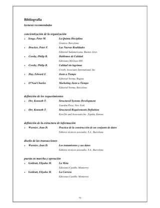 73
Bibliografia
lecturas recomendadas
concientización de la organización
• Senge, Peter M. La Quinta Disciplina
Granica, Barcelona
• Drucker, Peter F. Las Nuevas Realidades
Editorial Sudamericana, Buenos Aires
• Crosby, Philip B. Hablemos de Calidad
Ediciones McGraw Hill.
• Crosby, Philip B. Calidad sin lagrimas
Crosby Associates International, Inc
• Hay, Edward J. Justo a Tiempo
Editorial Norma, Bogota
• O'Neal Charles Marketing Justo a Tiempo
Editorial Norma, Barcelona
definición de los requerimientos
• Orr, Kenneth T. Structured Systems Development
Yourdon Press, New York
• Orr, Kenneth T. Structured Requirements Definition
Ken Orr and Associates,Inc ,Topeka, Kansas
definición de la estructura de información
• Warnier, Jean D. Practica de la construcción de un conjunto de datos
Editores técnicos asociados, S.A., Barcelona
diseño de las transacciones
• Warnier, Jean D. Los tratamientos y sus datos
Editores técnicos asociados, S.A., Barcelona
puesta en marcha y operación
• Goldratt, Eliyahu M. La Meta
Ediciones Castillo, Monterrey
• Goldratt, Eliyahu M. La Carrera
Ediciones Castillo, Monterrey
 