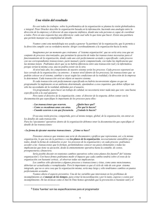 9
Una visión del resultado
En casi todos los trabajos sobre la problemática de la organización se plantea la visión globalizadora
e integral. Peter Drucker describe la organización basada en la información, haciendo una analogía entre la
dirección de la empresa y el director de una orquesta sinfónica, donde una sola persona es capaz de coordinar
a todos. Pero en una orquesta hay una diferencia: cada cual sabe lo que tiene que hacer. Existe una partitura
que permite manejar esa complejidad de detalle.
Veamos como esta metodología nos ayuda a generar 'la partitura' de la organización, que le permita a
la dirección cumplir con su verdadera misión: dirigir coordinadamente a la organización hacia la meta.
Imaginemos por un momento que creáramos el 'sistema organización', que no sería otra cosa que un
conjunto de procesos sincronizados, que permitan la ejecución de todas las transacciones necesarias para el
funcionamiento de la organización, donde cada uno esté perfectamente acotado y especificado; cada proceso
con sus correspondientes transacciones, parte manual y parte computarizada, con todas las implicancias que
las mismas tienen. Podríamos decir que ya no habría diferencia entre una transacción real y la informática,
porque serían la misma cosa, una no podría existir sin la otra.
Al nivel más alto, los componentes de nuestro sistema serán los procesos. Cada proceso soportará un
lazo cerrado de la organización y su entorno.- A menor nivel (dentro de los procesos), las transacciones que se
podrán colocar en el sistema, cambiar o sacar según las condiciones de la realidad y la dirección de la empresa
lo determinen. Cada transacción será un objeto en nuestro sistema.
Si cada transacción está perfectamente especificada no habría inconveniente alguno en que un
programador la implemente en un ambiente determinado, ajustándose a esos requisitos, que deben reflejar tan
sólo las necesidades de la realidad, definidas por el usuario.
Un programador, para hacer un trabajo de calidad, no necesitaría tener nada más que esto: una buena
especificación a la cual ajustarse.
Pero tanto el directivo de la organización, como el director de la orquesta, deben contar con la
documentación que especifique lo importante de los procesos para ellos:
- Las transacciones que ocurren. ¿Quién hace qué?
- Como se encadenan unas con otras. ¿Por qué lo hacen?
- Cuando ocurren o con que frecuencia. ¿Cuándo lo hacen?
O sea una visión precisa, compartida, pero al mismo tiempo, global, de la organización, sin entrar en
los detalles de cada transacción.
Para los 'ejecutantes' operativos dentro de la organización debemos tener la documentación que especifique el
detalle de las transacciones:
- La forma de ejecutar nuestras transacciones. ¿Cómo se hace?
Pensemos entonces que tenemos una serie de documentos y gráficos que representan, así, a la misma
organización, lo que nos da la partitura o sea los planos de la organización, necesariamente entendibles por
todos, donde la forma de ordenarlos es por los procesos de la organización y en cada proceso podríamos
acceder a las transacciones que lo forman, permitiéndonos conocer sus pasos elementales y todas las
implicancias que tiene su ejecución, desde la eminentemente operativa hasta la contable, de costos,
presupuestaria y financiera.
Sería posible discutir en reuniones cambios operativos sobre estos planos (los fuentes9 del 'sistema
organización'). Con bases firmes podríamos medir el impacto que cada cambio tendría sobre el resto de la
organización con bastante certeza , al observar todas sus implicancias.
Los cambios sólo afectarían a algunos procesos o transacciones y éstas, como antes mencionamos,
deberían ser actualizadas o reemplazadas. Pero lo importante es que el ciclo de vida de este gran sistema
integrado, que no es otra cosa que la organización misma, sería muy largo y sólo tendríamos cambios en puntos
perfectamente acotados.
Veamos ahora el aspecto preventivo. Una de las variables que intervienen en los problemas de
incumplimiento es el manejo de los tiempos, para evitar la incoordinación y por lo tanto, esperas y costos por
incumplimiento. De las técnicas como el Just In Time hemos aprendido que la prevención es bastante sutil y el
9 Estos 'fuentes' son las especificaciones para el programador
 