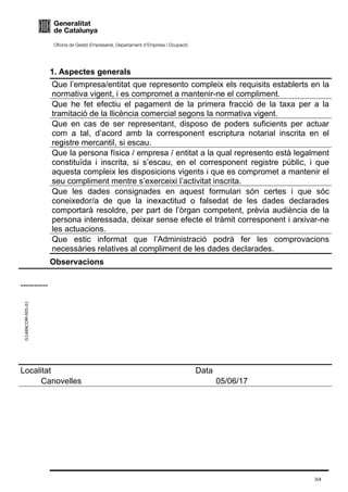 G146NCOM-005-01
1. Aspectes generals
Que l’empresa/entitat que represento compleix els requisits establerts en la
normativa vigent, i es compromet a mantenir-ne el compliment.
Que he fet efectiu el pagament de la primera fracció de la taxa per a la
tramitació de la llicència comercial segons la normativa vigent.
Que en cas de ser representant, disposo de poders suficients per actuar
com a tal, d’acord amb la corresponent escriptura notarial inscrita en el
registre mercantil, si escau.
Que la persona física / empresa / entitat a la qual represento està legalment
constituïda i inscrita, si s’escau, en el corresponent registre públic, i que
aquesta compleix les disposicions vigents i que es compromet a mantenir el
seu compliment mentre s’exerceixi l’activitat inscrita.
Que les dades consignades en aquest formulari són certes i que sóc
coneixedor/a de que la inexactitud o falsedat de les dades declarades
comportarà resoldre, per part de l’òrgan competent, prèvia audiència de la
persona interessada, deixar sense efecte el tràmit corresponent i arxivar-ne
les actuacions.
Que estic informat que l’Administració podrà fer les comprovacions
necessàries relatives al compliment de les dades declarades.
Observacions
     
----------
Localitat
     Canovelles 
Data
     05/06/17 
3/4
 