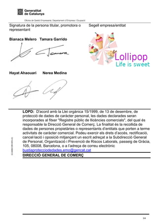 G146NCOM-005-01
Signatura de la persona titular, promotora o
representant
Bianaca Melero Tamara Garrido
Hayat Ahaouari Nerea Medina
Segell empresa/entitat
LOPD: D'acord amb la Llei orgànica 15/1999, de 13 de desembre, de
protecció de dades de caràcter personal, les dades declarades seran
incorporades al fitxer "Registre públic de llicències comercials", del qual és
responsable la Direcció General de Comerç. La finalitat és la recollida de
dades de persones propietàries o representants d’entitats que porten a terme
activitats de caràcter comercial. Podeu exercir els drets d’accés, rectificació,
cancel·lació i oposició mitjançant un escrit adreçat a la Subdirecció General
de Personal, Organització i Prevenció de Riscos Laborals, passeig de Gràcia,
105, 08008, Barcelona, o a l’adreça de correu electrònic
bustiaprotecciodedades.emo@gencat.cat
DIRECCIÓ GENERAL DE COMERÇ
3/4
 