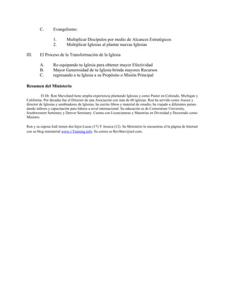 C.       Evangelismo:

                  1.       Multiplicar Discípulos por medio de Alcances Estratégicos
                  2.       Multiplicar Iglesias al plantar nuevas Iglesias

III.     El Proceso de la Transformación de la Iglesia

         A.       Re-equipando tu Iglesia para obtener mayor Efectividad
         B.       Mayor Generosidad de tu Iglesia brinda mayores Recursos
         C.       regresando a tu Iglesia a su Propósito o Misión Principal

Resumen del Ministerio

          El Dr. Ron Sheveland tiene amplia experiencia plantando Iglesias y como Pastor en Colorado, Michigan y
California. Por décadas fue el Director de una Asociación con más de 60 iglesias. Ron ha servido como Asesor y
director de Iglesias y sembradores de Iglesias, ha escrito libros y material de estudio, ha viajado a diferentes países
dando talleres y capacitación para lideres a nivel internacional. Su educación es de Cornerstone University,
Southwestern Seminary y Denver Seminary. Cuenta con Licenciaturas y Maestrías en Divinidad y Doctorado como
Ministro

Ron y su esposa Jodi tienen dos hijos Lucas (17) Y Jessica (12). Su Ministerio lo encuentras el la página de Internet
con su blog ministerial www.i-Training.info. Su correo es RevShev@aol.com.
 
