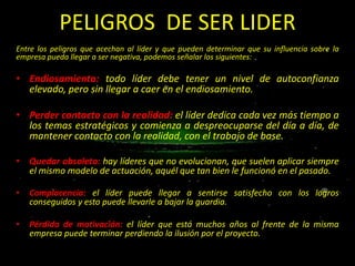 PELIGROS DE SER LIDER
Entre los peligros que acechan al líder y que pueden determinar que su influencia sobre la
empresa pueda llegar a ser negativa, podemos señalar los siguientes:

• Endiosamiento: todo líder debe tener un nivel de autoconfianza
elevado, pero sin llegar a caer en el endiosamiento.
• Perder contacto con la realidad: el líder dedica cada vez más tiempo a
los temas estratégicos y comienza a despreocuparse del día a día, de
mantener contacto con la realidad, con el trabajo de base.
• Quedar obsoleto: hay líderes que no evolucionan, que suelen aplicar siempre
el mismo modelo de actuación, aquél que tan bien le funcionó en el pasado.
•

Complacencia: el líder puede llegar a sentirse satisfecho con los logros
conseguidos y esto puede llevarle a bajar la guardia.

•

Pérdida de motivación: el líder que está muchos años al frente de la misma
empresa puede terminar perdiendo la ilusión por el proyecto.

 