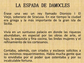 LA ESPADA DE DAMOCLES
Érase una vez un rey llamado Dionisio I El
Viejo, soberano de Siracusa. En ese tiempo la ciudad
era griega y la más importante de la gran isla de
Sicilia.
Vivía en un suntuoso palacio en donde las riquezas
abundaban, en especial por las obras de arte, el
lujo, la exquisita y fina cocina, las lindas mujeres y el
refinamiento de los cortesanos.
Contaba, además, con criados y esclavos solícitos a
sus mínimos requerimientos. Había mucha gente que
lo envidiaba por el poder que ostentaba y por su
incalculable fortuna.

 