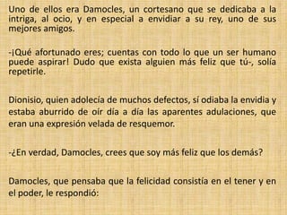 Uno de ellos era Damocles, un cortesano que se dedicaba a la
intriga, al ocio, y en especial a envidiar a su rey, uno de sus
mejores amigos.
-¡Qué afortunado eres; cuentas con todo lo que un ser humano
puede aspirar! Dudo que exista alguien más feliz que tú-, solía
repetirle.
Dionisio, quien adolecía de muchos defectos, sí odiaba la envidia y
estaba aburrido de oír día a día las aparentes adulaciones, que
eran una expresión velada de resquemor.
-¿En verdad, Damocles, crees que soy más feliz que los demás?
Damocles, que pensaba que la felicidad consistía en el tener y en
el poder, le respondió:

 