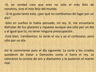 -Sí, en verdad creo que eres no sólo el más feliz de
nosotros, sino el más feliz del mundo.
- Si te gusta tanto esto, ¿por qué no cambiamos de lugar por un
día?
-Sólo en sueños lo había pensado, mi rey. Sí, me encantaría
disfrutar de tus placeres y riquezas aunque sea sólo por un día
y al igual que tú, no tener ninguna preocupación .
-Está bien. Cambiemos; tú serás el rey y yo el cortesano; pero
sólo por un día.
Así lo convinieron para el día siguiente. La corte y los criados
quedaron de tratar a Damocles como si fuera el rey. Le
colocaron la corona de oro y diamantes y le pusieron el manto
real.

 