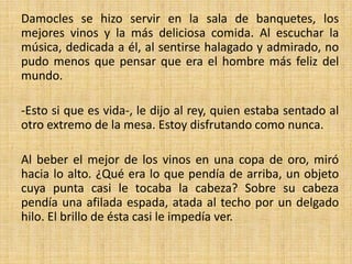 Damocles se hizo servir en la sala de banquetes, los
mejores vinos y la más deliciosa comida. Al escuchar la
música, dedicada a él, al sentirse halagado y admirado, no
pudo menos que pensar que era el hombre más feliz del
mundo.
-Esto si que es vida-, le dijo al rey, quien estaba sentado al
otro extremo de la mesa. Estoy disfrutando como nunca.
Al beber el mejor de los vinos en una copa de oro, miró
hacia lo alto. ¿Qué era lo que pendía de arriba, un objeto
cuya punta casi le tocaba la cabeza? Sobre su cabeza
pendía una afilada espada, atada al techo por un delgado
hilo. El brillo de ésta casi le impedía ver.

 