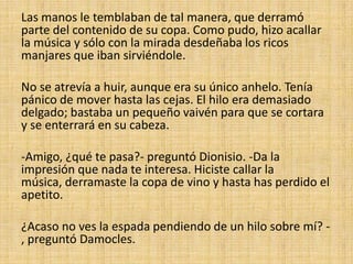 Las manos le temblaban de tal manera, que derramó
parte del contenido de su copa. Como pudo, hizo acallar
la música y sólo con la mirada desdeñaba los ricos
manjares que iban sirviéndole.
No se atrevía a huir, aunque era su único anhelo. Tenía
pánico de mover hasta las cejas. El hilo era demasiado
delgado; bastaba un pequeño vaivén para que se cortara
y se enterrará en su cabeza.
-Amigo, ¿qué te pasa?- preguntó Dionisio. -Da la
impresión que nada te interesa. Hiciste callar la
música, derramaste la copa de vino y hasta has perdido el
apetito.
¿Acaso no ves la espada pendiendo de un hilo sobre mí? , preguntó Damocles.

 