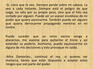 -Sí, claro que la veo. Siempre pende sobre mi cabeza. La
veo a cada instante. Siempre está el peligro de que
caiga, no sólo por su propio peso, sino que el hilo sea
cortado por alguien. Puede ser un asesor envidioso de mi
poder que quiera asesinarme. También puede ser alguien
que quiera derrocarme propagando mentiras en mi
contra.
Puede suceder que un reino vecino venga a
atacarnos, me asesine para quitarme el trono y así
extender su poderío. Asimismo, puedo equivocarme en
alguna de mis decisiones y esto provoque mi caída.
-Mira Damocles-, continuó el rey, -si quieres ser
monarca, tienes que estar dispuesto a aceptar estos
riesgos que son parte del poder.

 