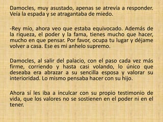 Damocles, muy asustado, apenas se atrevía a responder.
Veía la espada y se atragantaba de miedo.
-Rey mío, ahora veo que estaba equivocado. Además de
la riqueza, el poder y la fama, tienes mucho que hacer,
mucho en que pensar. Por favor, ocupa tu lugar y déjame
volver a casa. Ese es mi anhelo supremo.
Damocles, al salir del palacio, con el paso cada vez más
firme, corriendo y hasta casi volando, lo único que
deseaba era abrazar a su sencilla esposa y valorar su
interioridad. Lo mismo pensaba hacer con su hijo.

Ahora sí les iba a inculcar con su propio testimonio de
vida, que los valores no se sostienen en el poder ni en el
tener.

 
