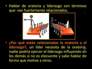 • Hablar de oratoria y liderazgo son términos
que van fuertemente relacionados.

• ¿Por qué están relacionadas la oratoria y el
liderazgo?, un líder necesita de la oratoria,
nadie podría ejercer el liderazgo influyendo en
los demás si no es elocuente y sabe hablar de
forma que motive a otros.

 