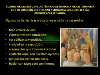 CUANTO MEJOR SEPA USAR LAS TÉCNICAS DE ORATORIA MEJOR CUMPLIRÁ
CON SU COMISIÓN DE ENTRENAR Y MOTIVAR A SU EQUIPO O A LAS
PERSONAS QUE LE SIGUEN.

Algunas de las técnicas oratoria nos enseñan a desarrollar:

•
•
•
•
•
•
•
•

tono conversacional
expresarnos con convicción.
ser edificante y positivo.
claridad en la exposición.
argumentos que inducen a razonar.
contacto visual con nuestros oyentes.
naturalidad en nuestra habla.
hablar con tacto pero con firmeza.

 