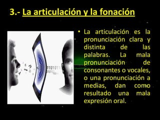 3.- La articulación y la fonación
• La articulación es la
pronunciación clara y
distinta
de
las
palabras. La mala
pronunciación
de
consonantes o vocales,
o una pronunciación a
medias, dan como
resultado una mala
expresión oral.

 