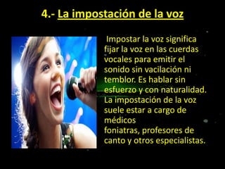 4.- La impostación de la voz
Impostar la voz significa
fijar la voz en las cuerdas
vocales para emitir el
sonido sin vacilación ni
temblor. Es hablar sin
esfuerzo y con naturalidad.
La impostación de la voz
suele estar a cargo de
médicos
foniatras, profesores de
canto y otros especialistas.

 