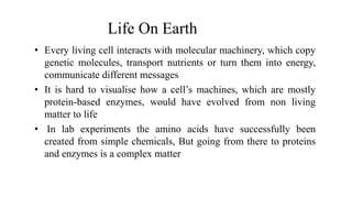 Life On Earth
• Every living cell interacts with molecular machinery, which copy
genetic molecules, transport nutrients or turn them into energy,
communicate different messages
• It is hard to visualise how a cell’s machines, which are mostly
protein-based enzymes, would have evolved from non living
matter to life
• In lab experiments the amino acids have successfully been
created from simple chemicals, But going from there to proteins
and enzymes is a complex matter
 