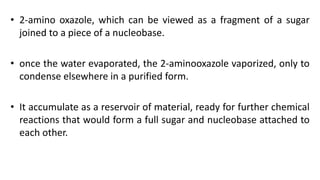 • 2-amino oxazole, which can be viewed as a fragment of a sugar
joined to a piece of a nucleobase.
• once the water evaporated, the 2-aminooxazole vaporized, only to
condense elsewhere in a purified form.
• It accumulate as a reservoir of material, ready for further chemical
reactions that would form a full sugar and nucleobase attached to
each other.
 