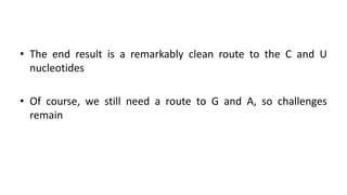 • The end result is a remarkably clean route to the C and U
nucleotides
• Of course, we still need a route to G and A, so challenges
remain
 