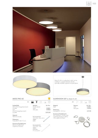 103




                                                                                  Medo Pro 60 is a ceiling lamp, which can be
                                                                                  modified to a pendant luminaire with the
                                                                                  optionally available suspension set (see below).




MEDO PRO 60                                                                     SUSPENSION SET for Medo Pro 60
                                    Ballast
                             240~                                                                                    240~      1,5 m
                                    EEI=A2                5,2                                                                          0,3



Socket/Bulb:                            Versions:                   Art. No.:   Material:                               Versions:            Art. No.:
2G11/TC-L EnergySaver (excl.)           Acrylic satined                         Steel                                   white                133811
2x 24W                                  white                       133801                                              silver grey          133814
and                                     silver grey                 133804      Dimensions:
G5/T5 EnergySaver (excl.)                                                       Canopy-Ø/H: 13/3 cm                                           £19.90
2x 24W                                                              £370.00
                                                                                Accessory/Included parts:
Material:                                                                       Set consisting of canopy, rope
Aluminium/acrylic                       Recommended bulb:                       suspending bracket as well as
                                        24W, 4000K, 1800lm, EEK=A               1,8 m cable 3x 0,75mm2.
Dimensions:                             508441
Product-Ø/H: 60/11,5 cm                 £9.90

Accessory/Included parts:
Electronic ballast (incl.)              Recommended bulb:
Suspension set (excl.)                  24W, 4000K, 1700lm
                                        548124
                                        £9.90 /pce.
                                        (PU see page 661)
 