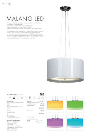 104




      MALANG LED
      T5 ring and RGB LED can be switched separately via external switches.
      17 programs. Colour selectable.
      Radio remote control to set the colour of the RGB LED.
      Brightness and speed of colour can be controlled.
      Details on the controller (470600) can be found in the accessory range.

      The Malang LED is also available with a build-in Master/Slave functionality
      in oder to reach a precise coloured synchronization of several lamps.
      For this purpose you need the Master version (147203), which can be con-
      nected to any number of Slave versions (147213) via control lines and thus
      can be connected in series. Please pay attention, that the maximum distance
      from the last Slave-version to the Master-version is 30 Meter.




      MALANG LED            Design by CDC

                  Ballast            LED
           240~             LED               1,5 m
                  EEI=A2                                        10
                                    30 pce.


      Socket/Bulb:                              Versions:                Art. No.:
      2GX13/T5-Ring EnergySaver (excl.)         metall brushed/white/RGB
      40W                                       Stand alone-Version      147223
      and                                       Master-Version           147203
      3in1 RGB LED SMD Strip (incl.)
      8,5W                                                                  £620.00

      Material:                                 Slave-Version               147213
      Aluminium/glass
                                                                            £570.00
      Dimensions:
      Ø/H: 48/25 cm
      Canopy-Ø/H: 15/3,5 cm                     Recommended bulb:
                                                40W, 3000K, 3400lm, EEK=A
      Accessory/Included parts:                 548240
      Electronic ballast (incl.)                £19.90
      LED converter (incl.)
      Canopy (incl.)
      Radio remote control (incl.)
      12V battery (470620) for radio
      remote control (incl.)
      LED controller (incl.)
 