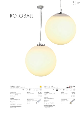 107




ROTOBALL




ROTOBALL E27          Design by CDC                                           ROTOBALL HIT         Design by CDC

                                                                                                           Ballast
                            240~      2m                                                          240~               2m
                                                      3,6                                                  EEI=A2                   4,2



Socket/Bulb:                          Version:                    Art. No.:   Socket/Bulb:                           Version:               Art. No.:
E27/EnergySaver (excl.)               silver grey/white           165400      G12/HQI-T, CDM-T (excl.)               silver grey/white      165420
up to max. Ø: 9,5 cm                                                          150W
25W max.                                                          £199.00                                                                   £298.00
                                                                              Material:
Material:                                                                     Steel/polyethylene (PE)
Steel/polyethylene (PE)               Recommended bulb:                                                              Recommended bulb:
                                      24W, 2500K, 1500Im, EEK=A               Dimensions:                            150W, 3000K, 15000lm
Dimensions:                           508417                                  Ø: 50 cm                               507440
Ø: 50 cm                              £14.80                                  Canopy-Ø/H: 9,6/3,5 cm                 £49.90
Canopy-Ø/H: 9,6/3,5 cm
                                                                              Accessory/Included parts:
Accessory/Included parts:                                                     Electronic ballast (incl.)
Canopy (incl.)                                                                Canopy (incl.)
 
