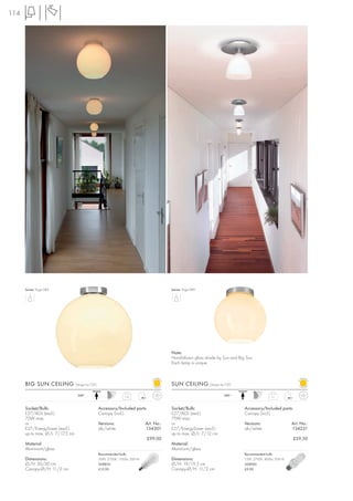 114




      Series: Page 089                                                                    Series: Page 089




                                                                                          Note:
                                                                                          Hand-blown glass shade by Sun and Big Sun.
                                                                                          Each lamp is unique.



      BIG SUN CEILING             Design by CDC                                           SUN CEILING        Design by CDC

                                   240~                                                                              240~
                                                                  1,6                                                                          1,1



      Socket/Bulb:                                Accessory/Included parts:               Socket/Bulb:                         Accessory/Included parts:
      E27/AGL (excl.)                             Canopy (incl.)                          E27/AGL (excl.)                      Canopy (incl.)
      75W max.                                                                            75W max.
      or                                          Versions:                   Art. No.:   or                                   Versions:                  Art. No.:
      E27/EnergySaver (excl.)                     alu/white                   134301      E27/EnergySaver (excl.)              alu/white                  134221
      up to max. Ø/L: 7/17,5 cm                                                           up to max. Ø/L: 7/12 cm
                                                                              £99.00                                                                       £59.50
      Material:                                                                           Material:
      Aluminium/glass                                                                     Aluminium/glass
                                                  Recommended bulb:                                                            Recommended bulb:
      Dimensions:                                 20W, 2700K, 1150lm, EEK=A               Dimensions:                          15W, 2700K, 800lm, EEK=A
      Ø/H: 30/30 cm                               508830                                  Ø/H: 19/19,5 cm                      508960
      Canopy-Ø/H: 11/2 cm                         £12.90                                  Canopy-Ø/H: 11/2 cm                  £9.90
 