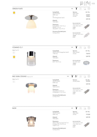 115

ORION PLATE                                                           240~
                                                                                        0,7



                                   Socket/Bulb:                         Versions:                 Art. No.:
                                   G9/G9 (excl.)                        Glass white
                                   40W max.                             silver grey               134201
                                   or                                   chrome                    134261
                                   G9/EnergySaver (excl.)
                                                                                                  £69.50
                                   Material:
                                   Steel/glass
                                                                        Recommended bulb:
                                   Dimensions:                          33W EnergySaver ≙ 40W
                                   Product-Ø/H: 17,5/15 cm              2700K, 460lm, EEK=C
                                   Plate-Ø: 17,5 cm                     519451
                                   Glass-Ø/H: 12,5/10 cm                £5.95

                                   Accessory/Included parts:
                                   Canopy (incl.)                       Recommended bulb:
                                                                        9W, 2700K, 405lm, EEK=A
                                                                        508940
                                                                        £9.90




COMMO CL-1                                                            240~              0,36


Series: Page 095
                                   Socket/Bulb:                         Versions:                 Art. No.:
                                   GX53/GX53 EnergySaver (excl.)        Glass satined
                                   13W max.                             chrome                    134310

                                   Material:                                                      £49.90
                                   Steel/glass

                                   Dimensions:                          Recommended bulb:
                                   Ø/H: 10/15 cm                        9W, 2700K, 260lm
                                                                        508860
                                                                        £14.80




BIG SURA CEILING   Design by CDC                               240~                     0,45


Series: Page 091
                                   Socket/Bulb:                         Versions:                 Art. No.:
                                   G9/G9 (excl.)                        chrome/white              157232
                                   60W max.
                                                                                                  £39.90
                                   Material:
                                   Steel/ceramic
                                                                        Recommended bulb:
                                   Dimensions:                          33W EnergySaver ≙ 40W
                                   Shade-Ø/H: 9/9,5 cm                  2700K, 460lm, EEK=C
                                   Canopy-Ø/H: 15/1,6 cm                519451
                                                                        £5.95
                                   Accessory/Included parts:
                                   Canopy (incl.)




BLOX                                                                  240~              0,55



                                   Socket/Bulb:                         Versions:                 Art. No.:
                                   G9/G9 (excl.)                        Glass clear
                                   40W max.                             chrome                    151240

                                   Material:                                                      £39.90
                                   Steel/glass

                                   Dimensions:                          Recommended bulb:
                                   Glass-L/W/H: 6,7/6,7/6,7 cm          33W EnergySaver ≙ 40W
                                   Canopy-L/W: 9,5/9,5 cm               2700K, 460lm, EEK=C
                                   Total-H: 9 cm                        519451
                                                                        £5.95
                                   Accessory/Included parts:
                                   Canopy (incl.)
 