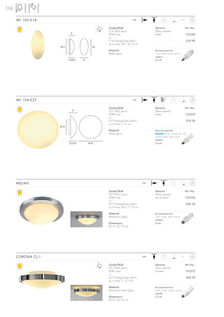 116

      WL 103 E14                                                      240~                0,65
                                                                                                               IP23



                                                   Socket/Bulb:                     Versions:                         Art. No.:
                                                   E14/AGL (excl.)                  Glass satined
                             8
                                                   40W max.                         white                             155240
                                                   or
                                                   E14/EnergySaver (excl.)                                            £39.90
                                                   up to max. Ø/L: 4/13 cm
                    20,5                      24
                                                   Material:                        Recommended bulb:
                                                   Steel/glass                      11W, 2700K, 530lm, EEK=A
                                                                                    508810
                           1,6/6,4    12                                            £12.90




      WL 104 E27                                                      240~                          1,7



                                                   Socket/Bulb:                     Versions:                         Art. No.:
                              12                   E27/AGL (excl.)                  Glass satined
                                                   60W max.                         white                             155250
                                                   or
                                                   E27/EnergySaver (excl.)                                            £59.50
                                                   up to max. L: 17 cm
                    Ø 22
                                                   Material:                        Recommended bulb:
                                                   Steel/glass                              Master Stairway ELT 15W
                                                                                    2700K, 850lm, Ra82, EEK=A
                                                                                    508600
                            2,5/9,5        Ø 35                                     £24.90




      MELAN                                                                  240~
                                                                                                    1,2



                                                   Socket/Bulb:                     Versions:                         Art. No.:
                                                   E27/AGL (excl.)                  Glass satined
                                                   60W max.                         alu brushed                       155236
                                                   or
                                                   E27/EnergySaver (excl.)                                            £69.50
                                                   up to max. Ø/L: 7/16 cm

                                                   Material:                        Recommended bulb:
                                                   Aluminium/glass                  15W, 2700K, 800lm, EEK=A
                                                                                    508960
                                                   Dimensions:                      £9.90
                                                   Ø/H: 32/10 cm




      CORONA CL-1                                                            240~
                                                                                          1,68                 IP21



                                                   Socket/Bulb:                     Versions:                         Art. No.:
                                                   E27/AGL (excl.)                  Glass satined
                                                   60W max.                         chrome                            155272
                                                   or
                                                   E27/EnergySaver (excl.)                                            £69.50
                                                   up to max. L: 13,7 cm

                                                   Material:                        Recommended bulb:
                                                   Aluminium/steel/glass            20W, 2700K, 1200lm, EEK=A
                                                                                    508760
                                                   Dimensions:                      £12.90
                                                   Ø/H: 30/10 cm
 