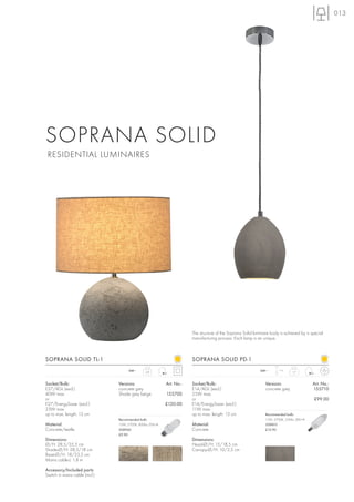 013




SOPRANA SOLID
 RESIDENTIAL LUMINAIRES




                                                                       The structure of the Soprana Solid luminaire body is achieved by a special
                                                                       manufacturing process. Each lamp is an unique.



SOPRANA SOLID TL-1                                                     SOPRANA SOLID PD-1
                                      240~                                                                   240~       1m
                                                2,8                                                                             1,7



Socket/Bulb:                    Versions:                  Art. No.:   Socket/Bulb:                             Versions:                  Art. No.:
E27/AGL (excl.)                 concrete grey                          E14/AGL (excl.)                          concrete grey              155710
40W max.                        Shade grey beige           155700      25W max.
or                                                                     or                                                                   £99.00
E27/EnergySaver (excl.)                                    £120.00     E14/EnergySaver (excl.)
23W max.                                                               11W max.
up to max. length: 13 cm                                               up to max. length: 13 cm                 Recommended bulb:
                                Recommended bulb:                                                               11W, 2700K, 530lm, EEK=A
Material:                       15W, 2700K, 800lm, EEK=A               Material:                                508810
Concrete/textile                508960                                 Concrete                                 £12.90
                                £9.90
Dimensions:                                                            Dimensions:
Ø/H: 28,5/35,5 cm                                                      Head-Ø/H: 15/18,5 cm
Shade-Ø/H: 28,5/18 cm                                                  Canopy-Ø/H: 10/2,5 cm
Base-Ø/H: 18/23,5 cm
Mains cable-L: 1,8 m

Accessory/Included parts:
Switch in mains cable (incl.)
 