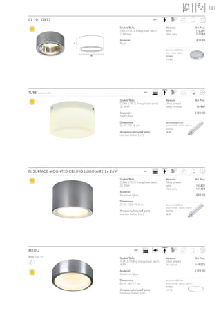 121

CL 101 GX53                                                                  240~                      0,15



                                              Socket/Bulb:                             Versions:                   Art. No.:
                                              GX53/GX53 EnergySaver (excl.)            white                       112281
                                              11W max.                                 silver grey                 112284

                                              Material:                                                             £19.90
                          6                   Plastic

                                                                                       Recommended bulb:
                                                                                       9W, 2700K, 260lm
                              14                                                       508860
                                                                                       £14.80




                                                                             Ballast
TUBE      Design by CDC                                            240~
                                                                             EEI=B2                    3,25



                                              Socket/Bulb:                             Versions:                   Art. No.:
                                              G24d-3/TC-D EnergySaver (excl.)          Glass satined
                                              2x 26W                                   white/chrome                161441

                                              Material:                                                            £129.00
                                              Steel/glass

                                              Dimensions:                              Recommended bulb:
                                              Ø/H: 25/14 cm                            26W, 2700K, 1800lm, EEK=B
                                                                                       508226
                                              Accessory/Included parts:                £6.90
                                              Low-loss ballast (incl.)




                                                                             Ballast
PL SURFACE MOUNTED CEILING LUMINAIRE 2x 26W                        240~
                                                                             EEI=B2                    2,7



                                              Socket/Bulb:                             Versions:                   Art. No.:
                                              G24d-3/TC-D EnergySaver (excl.)          Glass satined
                                              2x 26W                                   white                       161431
                                                                                       silver grey                 161434
                                              Material:
                                              Aluminium/glass                                                      £99.00

                                              Dimensions:
                                              Ø/H: 23,5/15,5 cm                        Recommended bulb:
                                                                                       26W, 2700K, 1800lm, EEK=B
                                              Accessory/Included parts:                508226
                                              Low-loss ballast (incl.)                 £6.90




                                                                   Ballast
MEDO                                                        240~
                                                                   EEI=A2                              2,5


Series: Page 102
                                              Socket/Bulb:                             Versions:                   Art. No.:
                                              2GX13/T5-Ring EnergySaver (excl.)        Glass satined
                                              40W                                      alu natural                 149252

                                              Material:                                                            £129.00
                                              Aluminium/glass

                                              Dimensions:                              Recommended bulb:
                                              Ø/H: 38/9,5 cm                           40W, 3000K, 3400lm, EEK=A
                                                                                       548240
                                              Accessory/Included parts:                £19.90
                                              Electronic ballast (incl.)
 