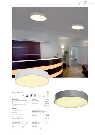 123




MEDO PRO 60
                             Ballast
                      240~                               5,2
                             EEI=A2


Socket/Bulb:                           Versions:               Art. No.:
2G11/TC-L EnergySaver (excl.)          Acrylic satined
2x 24W                                 white                   133801
and                                    silver grey             133804
G5/T5 EnergySaver (excl.)
2x 24W                                                         £349.00

Material:
Aluminium/acrylic                      Can be modified with the
                                       suspension set into a pendant
Dimensions:                            luminaire (see page 103).
Product-Ø/H: 60/11,5 cm                white                     133811
                                       silver grey               133814
Accessory/Included parts:
Electronic ballast (incl.)                                      £19.90


Recommended bulb:                      Recommended bulb:
24W, 4000K, 1800lm, EEK=A              24W, 4000K, 1700lm
508441                                 548124
£9.90                                  £9.90 /pce.
                                       (PU see page 661)
 