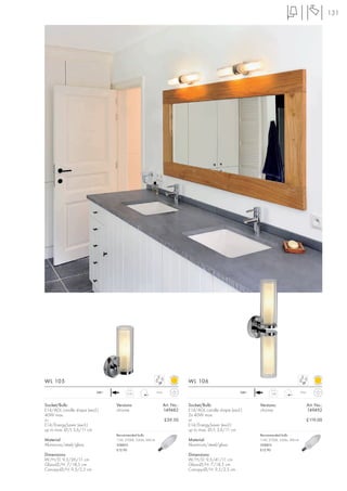 131




WL 105                                                                          WL 106
                           240~         0,59                 IP44                                          240~                              IP44
                                                                                                                        1,04



Socket/Bulb:                      Versions:                         Art. No.:   Socket/Bulb:                      Versions:                         Art. No.:
E14/AGL candle shape (excl.)      chrome                            149482      E14/AGL candle shape (excl.)      chrome                            149492
40W max.                                                                        2x 40W max.
or                                                                  £59.50      or                                                                  £119.00
E14/EnergySaver (excl.)                                                         E14/EnergySaver (excl.)
up to max. Ø/L 3,6/11 cm                                                        up to max. Ø/L 3,6/11 cm
                                  Recommended bulb:                                                               Recommended bulb:
Material:                         11W, 2700K, 530lm, EEK=A                      Material:                         11W, 2700K, 530lm, EEK=A
Aluminium/steel/glass             508810                                        Aluminium/steel/glass             508810
                                  £12.90                                                                          £12.90
Dimensions:                                                                     Dimensions:
W/H/D: 9,5/26/11 cm                                                             W/H/D: 9,5/41/11 cm
Glass-Ø/H: 7/18,5 cm                                                            Glass-Ø/H: 7/18,5 cm
Canopy-Ø/H: 9,5/2,5 cm                                                          Canopy-Ø/H: 9,5/2,5 cm
 