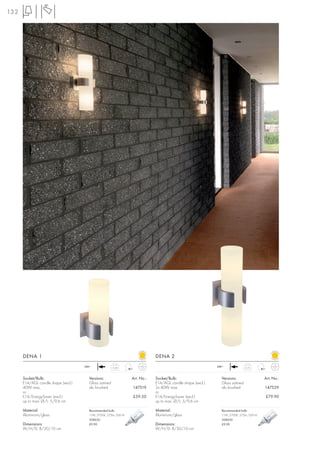 132




      DENA 1                                                                  DENA 2
                                     240~              0,58                                                  240~              0,73



      Socket/Bulb:                     Versions:                  Art. No.:   Socket/Bulb:                     Versions:                  Art. No.:
      E14/AGL candle shape (excl.)     Glass satined                          E14/AGL candle shape (excl.)     Glass satined
      40W max.                         alu brushed                147519      2x 40W max                       alu brushed                147529
      or                                                                      or
      E14/EnergySaver (excl.)                                     £59.50      E14/EnergySaver (excl.)                                     £79.90
      up to max. Ø/L: 5/9,6 cm                                                up to max. Ø/L: 5/9,6 cm

      Material:                        Recommended bulb:                      Material:                        Recommended bulb:
      Aluminium/glass                  11W, 2700K, 575lm, EEK=A               Aluminium/glass                  11W, 2700K, 575lm, EEK=A
                                       508630                                                                  508630
      Dimensions:                      £9.90                                  Dimensions:                      £9.90
      W/H/D: 8/20/10 cm                                                       W/H/D: 8/30/10 cm
 