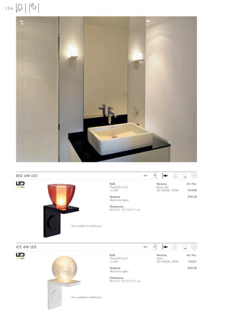 134




                                                                                LED
      RED 4W LED                                                        240~
                                                                               1 pce.
                                                                                              0,58



                                                Bulb:                              Versions:          Art. No.:
                                                PowerLED (incl.)                   black/red
                                                1x 4W                              LED 3000K, 200lm   151200

                                                Material:                                             £99.00
                                                Aluminium/glass

                                                Dimensions:
                                                W/H/D: 10/19,5/11 cm




                   Not suitable for bathrooms




                                                                                LED
      ICE 4W LED                                                        240~
                                                                               1 pce.
                                                                                              0,57



                                                Bulb:                              Versions:          Art. No.:
                                                PowerLED (incl.)                   white
                                                1x 4W                              LED 3000K, 200lm    151211

                                                Material:                                             £99.00
                                                Aluminium/glass

                                                Dimensions:
                                                W/H/D: 9,5/21,5/11 cm




                   Not suitable for bathrooms
 