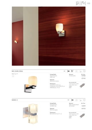 135




BIG SURA WALL                            240~                    0,6


Series: Page 091
                   Socket/Bulb:                   Versions:               Art. No.:
                   G9/G9 (excl.)                  chrome/white            157242
                   60W max.
                                                                          £79.90
                   Material:
                   Aluminium/ceramic
                                                  Recommended bulb:
                   Dimensions:                    33W EnergySaver ≙ 40W
                   Head-Ø/H: 9/9,5 cm             2700K, 460lm, EEK=C
                   Canopy-W/H/D: 8/8/2,9 cm       519451
                   Wall distance: 14 cm           £5.95




KOKO 2                                          240~             0,75



                   Socket/Bulb:                   Versions:               Art. No.:
                   G9/G9 (excl.)                  Glass partial satined
                   2x 40W max.                    alu brushed             147479

                   Material:                                              £59.50
                   Aluminium/glass

                   Dimensions:                    Recommended bulb:
                   W/H/D: 8/13,5/11 cm            33W EnergySaver ≙ 40W
                                                  2700K, 460lm, EEK=C
                                                  519451
                                                  £5.95
 