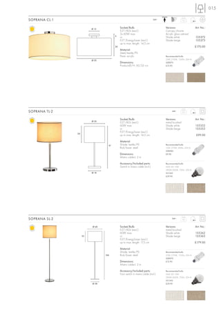 015

SOPRANA CL-1                                                                240~                   2,5



                         Ø 15
                                            Socket/Bulb:                           Versions:                   Art. No.:
                                            E27/AGL (excl.)                        Canopy chrome
                                            3x 60W max.                            Acrylic glass satined
                                       6
                                            or                                     Shade white                 155372
                                            E27/EnergySaver (excl.)                Shade beige                 155373
                                            up to max. length: 14,5 cm
                                       26                                                                      £170.00
                                            Material:
                                            Steel/textile/PS
                                            Pane: acrylic                          Recommended bulb:
                         Ø 50                                                      23W, 2700K, 1350lm, EEK=A
                                            Dimensions:                            508970
                                            Product-Ø/H: 50/32 cm                  £12.90




SOPRANA TL-2                                                                             240~      2,3



                                            Socket/Bulb:                           Versions:                   Art. No.:
                         Ø 30
                                            E27/AGL (excl.)                        metal brushed
                                            60W max.                               Shade white                 155352
                                            or                                     Shade beige                 155353
                                            E27/EnergySaver (excl.)
               24
                                            up to max. length: 14,5 cm                                         £99.00

                                            Material:
                                  61        Shade: textile/PS                      Recommended bulb:
                                            Rod/base: steel                        15W, 2700K, 800lm, EEK=A
                                                                                   508960
                                            Dimensions:                            £9.90
                                            Mains cable-L: 2 m

                                            Accessory/Included parts:              Recommended bulb:
                                            Switch in mains cable (incl.)          SMD LED 10W
                                                                                   2800K-3000K, 700lm, EEK=A
                         Ø 18                                                      551342
                                                                                   £39.90




SOPRANA SL-2                                                                             240~      5,6



                         Ø 40               Socket/Bulb:                           Versions:                   Art. No.:
                                            E27/AGL (excl.)                        metal brushed
                                            60W max.                               Shade white                 155362
                    35                      or                                     Shade beige                 155363
                                            E27/EnergySaver (excl.)
                                            up to max. length: 17,5 cm                                         £179.00

                                            Material:
                                            Shade: textile/PS                      Recommended bulb:
                                166         Rod/base: steel                        23W, 2700K, 1350lm, EEK=A
                                                                                   508970
                                            Dimensions:                            £12.90
                                            Mains cable-L: 2 m

                                            Accessory/Included parts:              Recommended bulb:
                                            Foot switch in mains cable (incl.)     SMD LED 10W
                                                                                   2800K-3000K, 700lm, EEK=A
                                                                                   551342
                         Ø 28                                                      £39.90
 