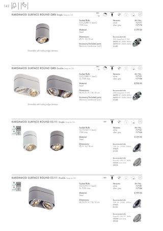 142
                                                                                               240~
      KARDAMOD SURFACE ROUND QRB Single               Design by CDC
                                                                                                  12~
                                                                                                           C                     1,5



                                                                         Socket/Bulb:                            Versions:                   Art. No.:
                                                                         G53/QRB111 (excl.)                      white                        117171
                                                                         75W max.                                silver grey                  117174

                                                                         Material:                                                           £179.00
                                                                         Steel

                                                                         Dimensions:                             Recommended bulb:
                                                                         Ø/H: 16/18 cm                           50W EnergySaver ≙ 75W
                                                                                                                 545752 24°, 3000K, 5800cd
                                                                         Accessory/Included parts:               545753 40°, 3000K, 2000cd
                                                                         Electronic transformer (incl.)          £14.80

                Dimmable with trailing edge dimmers




                                                                                               240~
      KARDAMOD SURFACE ROUND QRB Double                Design by CDC
                                                                                                  12~
                                                                                                           C                     2,7



                                                                         Socket/Bulb:                            Versions:                   Art. No.:
                                                                         G53/QRB111 (excl.)                      white                        117191
                                                                         2x 75W max.                             silver grey                  117194

                                                                         Material:                                                           £298.00
                                                                         Steel

                                                                         Dimensions:                             Recommended bulb:
                                                                         W/H/D: 31/18/16 cm                      50W EnergySaver ≙ 75W
                                                                                                                 545752 24°, 3000K, 5800cd
                                                                         Accessory/Included parts:               545753 40°, 3000K, 2000cd
                                                                         Electronic transformer (incl.)          £14.80

                Dimmable with trailing edge dimmers




      KARDAMOD SURFACE ROUND ES111 Single               Design by CDC                                     240~                   1,5



                                                                         Socket/Bulb:                            Versions:                   Art. No.:
                                                                         GU10/ES111 (excl.)                      white                        117161
                                                                         75W max.                                silver grey                  117164

                                                                         Material:                                                           £129.00
                                                                         Steel

                                                                         Dimensions:                             Recommended bulb:
                                                                         Ø/H: 16/18 cm                           75W, 24°, 2700K, 2000cd
                                                                                                                 575672
                                                                                                                 £12.90



                                                                                                                 Recommended bulb:
                                                                                                                 PowerLED 10W, 25°, 460lm
                                                                                                                 550342 warm white
                                                                                                                 £99.00




      KARDAMOD SURFACE ROUND ES111 Double                Design by CDC                                    240~                   2,6



                                                                         Socket/Bulb:                            Versions:                   Art. No.:
                                                                         GU10/ES111 (excl.)                      white                        117181
                                                                         2x 75W max.                             silver grey                  117184

                                                                         Material:                                                           £199.00
                                                                         Steel

                                                                         Dimensions:                             Recommended bulb:
                                                                         W/H/D: 31/18/16 cm                      75W, 24°, 2700K, 2000cd
                                                                                                                 575672
                                                                                                                 £12.90



                                                                                                                 Recommended bulb:
                                                                                                                 PowerLED 10W, 25°, 460lm
                                                                                                                 550342 warm white
                                                                                                                 £99.00
 