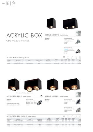 144




      ACRYLIC BOX                                                                             ACRYLIC BOX GU10 Single/Double

                                                                                              Material:
                                                                                              PMMA
                                                                                                                                         Recommended bulb:

      CEILING LUMINAIRES
                                                                                                                                         35W EnergySaver ≙ 50W
                                                                                                                                         20°, 2800K, 1200cd
                                                                                                                                         575370
                                                                                                                                         £4.80



                                                                                                                                         Recommended bulb:
                                                                                                                                                 PowerLED 6W
                                                                                                                                         40°, 3000K, 600cd, 320lm
                                                                                                                                         560104
                                                                                                                                         £59.50


                                                                                                                                                            90°
      ACRYLIC BOX GU10 Single/Double                                                                                                             350°
                                                                                                Socket/           Wattage      Length    Width    Height    Weight
      Article No.             Description              Colour                Voltage in AC     Bulb (excl.)         Bulb        in cm    in cm    in cm      in kg      Price
      117221          Acrylic Box Single GU10     black/translucent              240V         GU10/GU10          50W max.        12,6     12,6     15,2       0,6     £79.90
      117222          Acrylic Box Double GU10     black/translucent              240V         GU10/GU10         2x 50W max.      24,5     12,6     15,2      0,97    £149.00




                           Dimmable with trailing edge dimmers

      ACRYLIC BOX QRB111 Single/Double                                                   C    ACRYLIC BOX ES111 Single/Double

      Material:                                  Recommended bulb:                            Material:                                  Recommended bulb:
      PMMA                                       50W EnergySaver ≙ 75W                        PMMA                                       75W, 24°, 2700K, 2000cd
                                                 545752 24°, 3000K, 5800cd                                                               575672
      Accessory/Included parts:                  545753 40°, 3000K, 2000cd                                                               £12.90
      Electronic transformer (incl.)             £14.80

                                                                                                                                         Recommended bulb:
                                                                                                                                         PowerLED 10W, 25°, 460lm
                                                                                                                                         550342 warm white
                                                                                                                                         £99.00


                                                                                                                                                            90°
      ACRYLIC BOX QRB111/ES111 Single/Double                                                                                                     350°
                                                                                                  Socket/          Wattage      Length    Width    Height   Weight
      Article No.             Description              Colour                 Voltage in AC      Bulb (excl.)        Bulb        in cm    in cm    in cm     in kg      Price
      117211         Acrylic Box Single QRB111    black/translucent            240V/12V         G53/QRB111        75W max.        15,0     15,0     17,0     0,82    £119.00
      117212         Acrylic Box Double QRB111    black/translucent            240V/12V         G53/QRB111       2x 50W max.     29,4      15,0     17,0     1,22    £179.00

      117231          Acrylic Box Single ES111    black/translucent               240V          GU10/ES111        75W max.       15,0     15,0      17,8     0,84     £89.50
      117232          Acrylic Box Double ES111    black/translucent               240V          GU10/ES111       2x 75W max.     29,4     15,0      17,8     1,43    £179.00
 