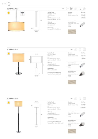 016

      SOPRANA PD-2                                                                 240~   1,5 m
                                                                                                            2,2



                                                   Socket/Bulb:                             Versions:                   Art. No.:
                                                   E27/AGL (excl.)                          chrome
                                                   3x 60W max.                              Shade creamy-white          155432
                                                   or
                                                   E27/EnergySaver (excl.)                                              £170.00
                                                   up to max. length: 14,5cm
                                        176

                                                   Material:                                Recommended bulb:
                                                   Shade: textile/PS                        23W, 2700K, 1350lm, EEK=A
                                                   Canopy: steel                            508970
                                                                                            £12.90

                          26
                                                   Dimensions:
                                                   Canopy-Ø/H: 15/2,5 cm
                               Ø 50




      SOPRANA TL-1                                                                                240~      2,5



                                                   Socket/Bulb:                             Versions:                   Art. No.:
                               Ø 32                E27/AGL (excl.)                          chrome/black
                                                   60W max.                                 Shade creamy-white          155412
                                                   or
                                                   E27/EnergySaver (excl.)                                              £129.00
                     22
                                                   up to max. length: 14,5 cm

                                                   Material:                                Recommended bulb:
                                                   Shade: textile/PS                        15W, 2700K, 800lm, EEK=A
                                              58
                                                   Rod: steel/textile leather               508960
                                                                                            £9.90
                                                   Dimensions:
                                                   Mains cable-L: 2 m
                                                                                            Recommended bulb:
                                                   Accessory/Included parts:                SMD LED 10W
                                                   Switch in mains cable (incl.)            2800K-3000K, 700lm, EEK=A
                               Ø 17,5                                                       551342
                                                                                            £39.90




      SOPRANA SL-1                                                                                240~      4,6


                               Ø 40                Socket/Bulb:                             Versions:                   Art. No.:
                                                   E27/AGL (excl.)                          chrome/black
                                                   60W max.                                 Shade creamy-white          155422
                          28
                                                   or
                                                   E27/EnergySaver (excl.)                                              £220.00
                                                   up to max. length: 17,5 cm

                                                   Material:                                Recommended bulb:
                                                   Shade: textile/PS                        23W, 2700K, 1350lm, EEK=A
                                        165        Rod: steel/textile leather               508970
                                                                                            £12.90
                                                   Dimensions:
                                                   Mains cable-L: 2 m
                                                                                            Recommended bulb:
                                                   Accessory/Included parts:                SMD LED 10W
                                                   Foot switch in mains cable (incl.)       2800K-3000K, 700lm, EEK=A
                                                                                            551342
                                                                                            £39.90
                               Ø 25
 