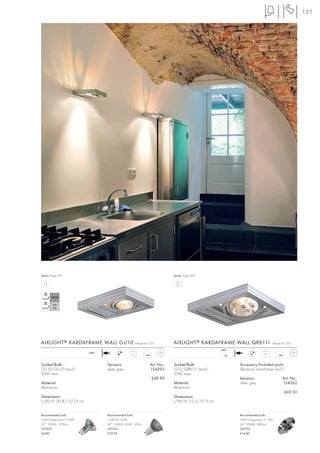 151




Series: Page 076                                                           Series: Page 078




AIXLIGHT ® KARDAFRAME WALL GU10                      Design by CDC         AIXLIGHT ® KARDAFRAME WALL QRB111                   Design by CDC

                                                                                                 240~
                        240~
                                               0,5                                                                       0,7
                                                                                                   12~


Socket/Bulb:                   Versions:                       Art. No.:   Socket/Bulb:                  Accessory/Included parts:
GU10/GU10 (excl.)              silver grey                     154292      G53/QRB111 (excl.)            Electronic transformer (incl.)
50W max.                                                                   50W max.
                                                               £49.90                                    Versions:                    Art. No.:
Material:                                                                  Material:                     silver grey                  154262
Aluminium                                                                  Aluminium
                                                                                                                                          £69.50
Dimensions:                                                                Dimensions:
L/W/H: 20,8/13/7,5 cm                                                      L/W/H: 25,5/19/3 cm


Recommended bulb:              Recommended bulb:                                                         Recommended bulb:
35W EnergySaver ≙ 50W          COB LED 5,6W                                                              50W EnergySaver ≙ 75W
20°, 2800K, 1200cd             60°, 5000K-5300K, 320lm                                                   24°, 3000K, 5800cd
575370                         551332                                                                    545752
£4.80                          £29.90                                                                    £14.80
 