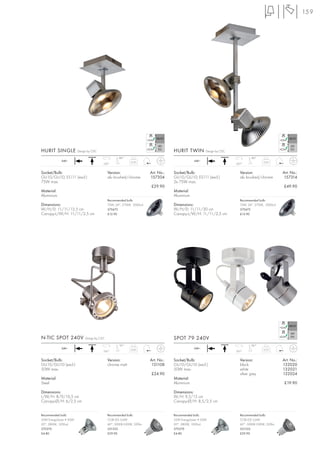 159




HURIT SINGLE            Design by CDC                                              HURIT TWIN          Design by CDC

                                                    180°                                                                        180°
             240~                                           0,30                                240~                                    0,45
                                         350°                                                                          350°


Socket/Bulb:                                 Version:                  Art. No.:   Socket/Bulb:                          Version:                  Art. No.:
GU10/GU10; ES111 (excl.)                     alu brushed/chrome        157304      GU10/GU10; ES111 (excl.)              alu brushed/chrome        157314
75W max.                                                                           2x 75W max.
                                                                       £29.90                                                                      £49.90
Material:                                                                          Material:
Aluminium                                                                          Aluminium
                                             Recommended bulb:                                                           Recommended bulb:
Dimensions:                                  75W, 24°, 2700K, 2000cd               Dimensions:                           75W, 24°, 2700K, 2000cd
W/H/D: 11/11/13,5 cm                         575672                                W/H/D: 11/11/30 cm                    575672
Canopy-L/W/H: 11/11/2,5 cm                   £12.90                                Canopy-L/W/H: 11/11/2,5 cm            £12.90




N-TIC SPOT 240V              Design by CDC                                         SPOT 79 240V
                                                     90°                                                                        180°
             240~                                           0,60                                240~                                    0,25
                                         350°                                                                          350°


Socket/Bulb:                                 Version:                  Art. No.:   Socket/Bulb:                          Version:                  Art. No.:
GU10/GU10 (excl.)                            chrome matt                131108     GU10/GU10 (excl.)                     black                     132020
50W max.                                                                           50W max.                              white                     132021
                                                                       £24.90                                            silver grey               132024
Material:                                                                          Material:
Steel                                                                              Aluminium                                                        £19.90

Dimensions:                                                                        Dimensions:
L/W/H: 8/9/16,5 cm                                                                 W/H: 9,5/15 cm
Canopy-Ø/H: 6/2,5 cm                                                               Canopy-Ø/H: 8,5/2,5 cm


Recommended bulb:                            Recommended bulb:                     Recommended bulb:                     Recommended bulb:
35W EnergySaver ≙ 50W                        COB LED 5,6W                          35W EnergySaver ≙ 50W                 COB LED 5,6W
20°, 2800K, 1200cd                           60°, 5000K-5300K, 320lm               20°, 2800K, 1200cd                    60°, 5000K-5300K, 320lm
575370                                       551332                                575370                                551332
£4.80                                        £29.90                                £4.80                                 £29.90
 