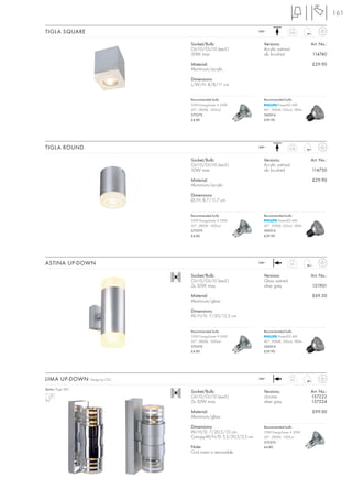 161

TIGLA SQUARE                                                       240~              0,32



                                   Socket/Bulb:                      Versions:                  Art. No.:
                                   GU10/GU10 (excl.)                 Acrylic satined
                                   50W max.                          alu brushed                114740

                                   Material:                                                    £29.90
                                   Aluminium/acrylic

                                   Dimensions:
                                   L/W/H: 8/8/11 cm


                                   Recommended bulb:                 Recommended bulb:
                                   35W EnergySaver ≙ 50W                     PowerLED 4W
                                   20°, 2800K, 1200cd                40°, 3000K, 350cd, 180lm
                                   575370                            560014
                                   £4.80                             £39.90




TIGLA ROUND                                                        240~              0,32



                                   Socket/Bulb:                      Versions:                  Art. No.:
                                   GU10/GU10 (excl.)                 Acrylic satined
                                   50W max.                          alu brushed                114730

                                   Material:                                                    £29.90
                                   Aluminium/acrylic

                                   Dimensions:
                                   Ø/H: 8,7/11,7 cm


                                   Recommended bulb:                 Recommended bulb:
                                   35W EnergySaver ≙ 50W                     PowerLED 4W
                                   20°, 2800K, 1200cd                40°, 3000K, 350cd, 180lm
                                   575370                            560014
                                   £4.80                             £39.90




ASTINA UP-DOWN                                                     240~                0,5



                                   Socket/Bulb:                      Versions:                  Art. No.:
                                   GU10/GU10 (excl.)                 Glass satined
                                   2x 50W max.                       silver grey                151901

                                   Material:                                                    £69.50
                                   Aluminium/glass

                                   Dimensions:
                                   W/H/D: 7/20/12,5 cm


                                   Recommended bulb:                 Recommended bulb:
                                   35W EnergySaver ≙ 50W                     PowerLED 4W
                                   20°, 2800K, 1200cd                40°, 3000K, 350cd, 180lm
                                   575370                            560014
                                   £4.80                             £39.90




LIMA UP-DOWN       Design by CDC                                   240~                0,9


Series: Page 282
                                   Socket/Bulb:                      Versions:                  Art. No.:
                                   GU10/GU10 (excl.)                 chrome                     157222
                                   2x 50W max.                       silver grey                157224

                                   Material:                                                    £99.00
                                   Aluminium/glass

                                   Dimensions:                       Recommended bulb:
                                   W/H/D: 7/20,5/10 cm               35W EnergySaver ≙ 50W
                                   Canopy-W/H/D: 5,5/20,5/2,5 cm     20°, 2800K, 1200cd
                                                                     575370
                                   Note:                             £4.80
                                   Grid insert is removable.
 