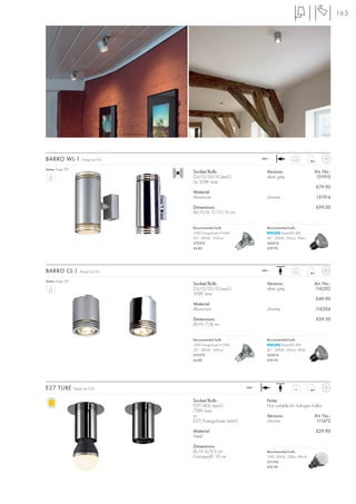 163




BARRO WL-1              Design by FGL                                    240~              0,63


Series: Page 091
                                        Socket/Bulb:                       Versions:                  Art. No.:
                                        GU10/GU10 (excl.)                  silver grey                 151910
                                        2x 50W max.
                                                                                                      £79.90
                                        Material:
                                        Aluminium                          chrome                     151914

                                        Dimensions:                                                   £99.00
                                        W/H/D: 7/17/12 cm


                                        Recommended bulb:                  Recommended bulb:
                                        35W EnergySaver ≙ 50W                      PowerLED 4W
                                        20°, 2800K, 1200cd                 40°, 3000K, 350cd, 180lm
                                        575370                             560014
                                        £4.80                              £39.90




BARRO CL-1            Design by FGL                                      240~              0,3


Series: Page 091
                                        Socket/Bulb:                       Versions:                  Art. No.:
                                        GU10/GU10 (excl.)                  silver grey                116202
                                        50W max.
                                                                                                      £49.90
                                        Material:
                                        Aluminium                          chrome                     116204

                                        Dimensions:                                                   £59.50
                                        Ø/H: 7/8 cm


                                        Recommended bulb:                  Recommended bulb:
                                        35W EnergySaver ≙ 50W                      PowerLED 4W
                                        20°, 2800K, 1200cd                 40°, 3000K, 350cd, 180lm
                                        575370                             560014
                                        £4.80                              £39.90




E27 TUBE           Design by CDC                                  240~                     0,4



                                        Socket/Bulb:                       Note:
                                        E27/AGL (excl.)                    Not suitable for halogen bulbs.
                                        75W max.
                                        or                                 Versions:                  Art. No.:
                                        E27/EnergySaver (excl.)            chrome                      111472

                                        Material:                                                     £29.90
                                        Steel

                                        Dimensions:
                                        Ø/H: 6/9,5 cm                      Recommended bulb:
                                        Canopy-Ø: 10 cm                    10W, 3000K, 700lm, EEK=A
                                                                           551342
                                                                           £39.90
 