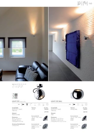 165




Series: Page 047, 084, 252, 253, 276




LIGHT EYE           Design by CDC                                              LIGHT EYE BALL
                                       180°
               240~                                                                                       240~
                                                        0,77                                                                0,5
                                               350°


Socket/Bulb:                             Versions:                 Art. No.:   Socket/Bulb:                 Versions:                 Art. No.:
GU10/ES111 (excl.)                       chrome                    149042      GU10/ES111 (excl.)           chrome/white              149031
75W max.                                                                       75W max.
                                                                   £79.90                                                             £69.50
Material:                                                                      Material:
Aluminium/steel                                                                Steel
                                         Recommended bulb:                                                  Recommended bulb:
Dimensions:                              75W, 24°, 2700K, 2000cd               Dimensions:                  75W, 24°, 2700K, 2000cd
W/H: 15,5/20 cm                          575672                                Ø/H/D: 15/13/17,5 cm         575672
Head-Ø: 14,5 cm                          £12.90                                Head-Ø/H: 14,5/13 cm         £12.90
Canopy-Ø/H: 8/3 cm                                                             Canopy-W/H/D: 3,5/7/3 cm

Accessory/Included parts:                Recommended bulb:                                                  Recommended bulb:
Canopy (incl.)                           DomeLED 9W, 60°, 176lm                                             DomeLED 9W, 60°, 176lm
                                         550392 warm white                                                  550392 warm white
                                         £119.00                                                            £119.00
 