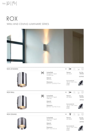 166




      ROX
      WALL AND CEILING LUMINAIRE SERIES




      ROX UP-DOWN                                             240~              1,2



                                     Socket/Bulb:               Versions:                 Art. No.:
                                     GU10/ES111 (excl.)         alu natural               149336
                                     2x 50W max.
                                                                                          £129.00
                                     Material:
                                     Aluminium
                                                                Recommended bulb:
                                     Dimensions:                50W, 24°, 2700K, 1300cd
                                     Ø/H/D: 12,5/20,5/13 cm     575652
                                                                £12.90




      ROX WALL                                                240~              0,9



                                     Socket/Bulb:               Versions:                 Art. No.:
                                     GU10/ES111 (excl.)         alu natural               149326
                                     75W max.
                                                                                          £99.00
                                     Material:
                                     Aluminium
                                                                Recommended bulb:
                                     Dimensions:                75W, 24°, 2700K, 2000cd
                                     Ø/H/D: 12,5/16,1/13 cm     575672
                                                                £12.90




      ROX CEILING                                             240~              0,8



                                     Socket/Bulb:               Versions:                 Art. No.:
                                     GU10/ES111 (excl.)         alu natural               149316
                                     75W max.
                                                                                          £79.90
                                     Material:
                                     Aluminium
                                                                Recommended bulb:
                                     Dimensions:                75W, 24°, 2700K, 2000cd
                                     Ø/H: 12,5/12,5 cm          575672
                                                                £12.90
 